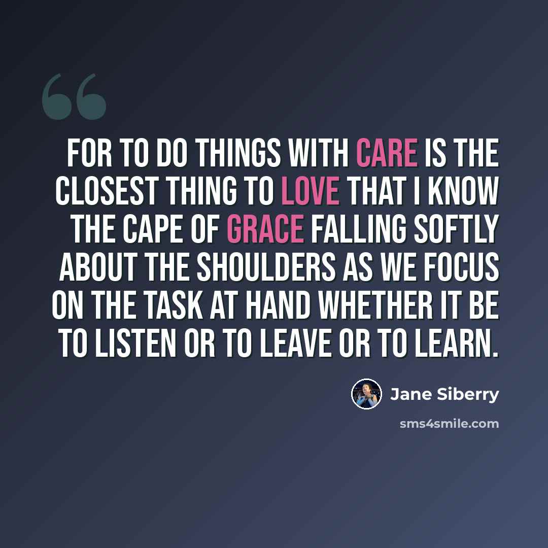 “For to do things with care is the closest thing to love that I know the cape of grace falling softly about the shoulders as we focus on the task at hand whether it be to listen or to leave or to learn.” quote by Jane Siberry