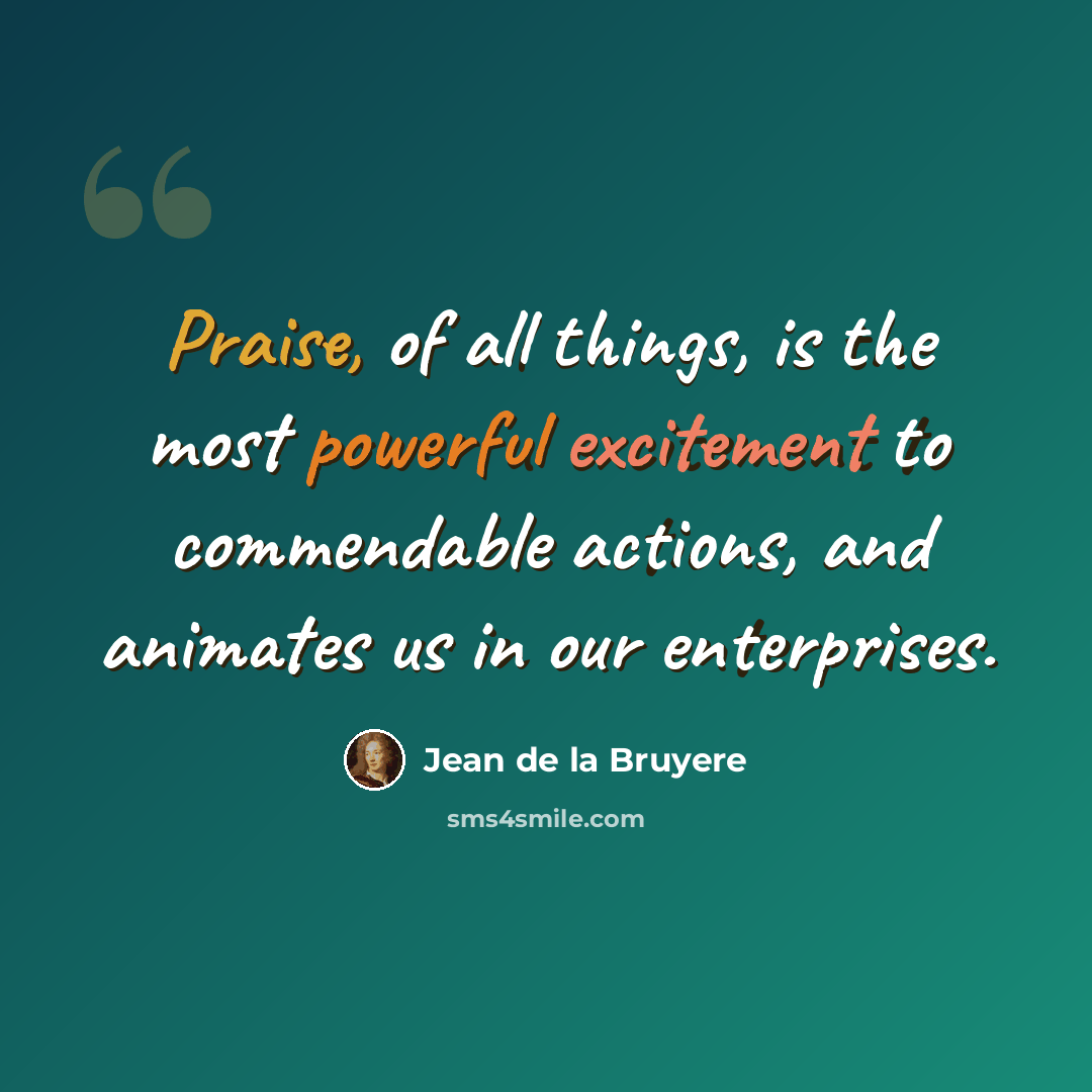 “Praise, of all things, is the most powerful excitement to commendable actions, and animates us in our enterprises.” quote by Jean de la Bruyere