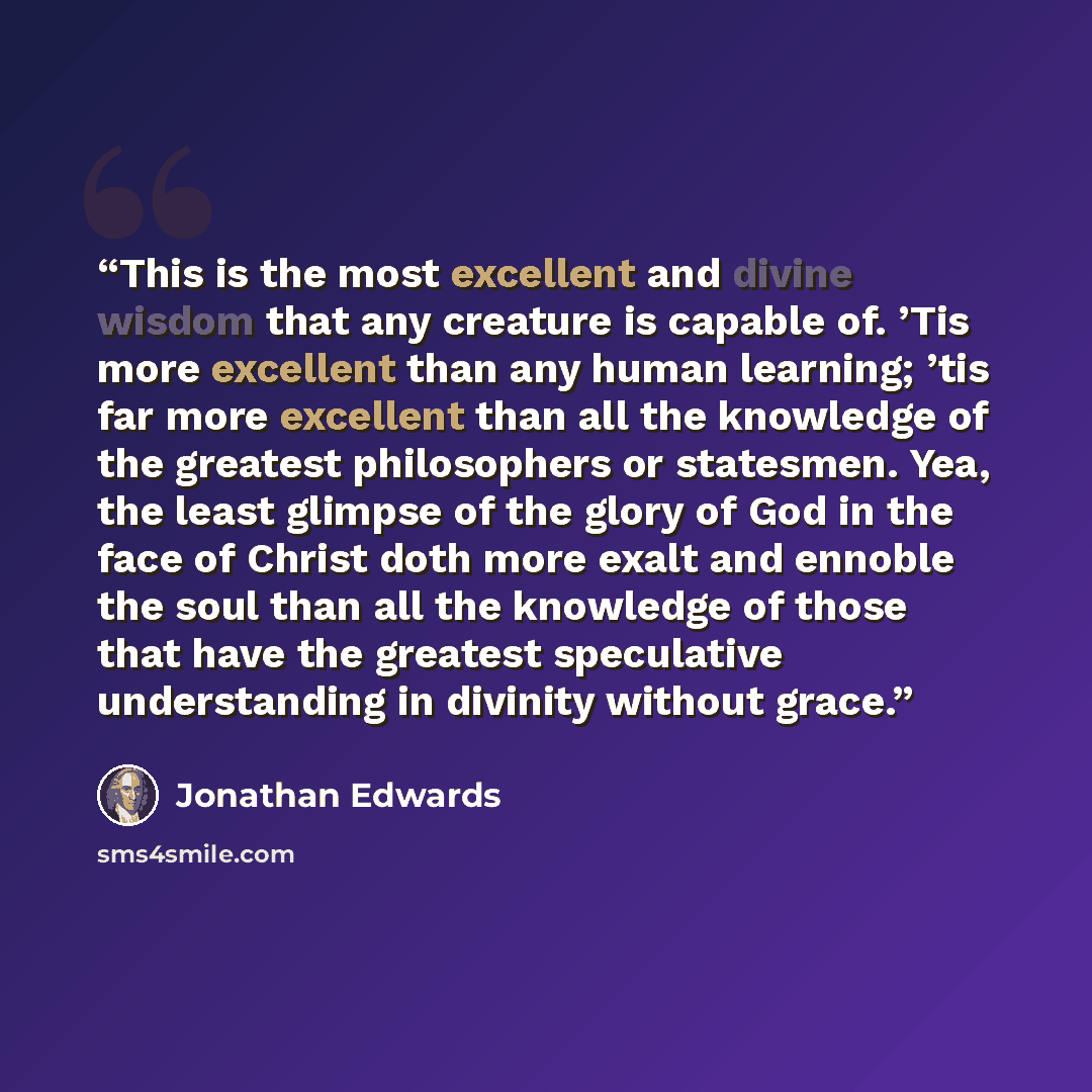 “This is the most excellent and divine wisdom that any creature is capable of. ’Tis more excellent than any human learning; ’tis far more excellent than all the knowledge of the greatest philosophers or statesmen. Yea, the least glimpse of the glory of God in the face of Christ doth more exalt and…” quote by Jonathan Edwards