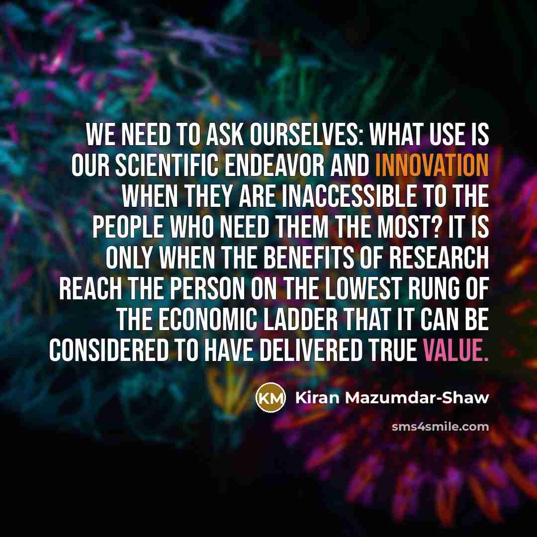 “We need to ask ourselves: What use is our scientific endeavor and innovation when they are inaccessible to the people who need them the most? It is only when the benefits of research reach the person on the lowest rung of the economic ladder that it can be considered to have delivered true value.” quote by Kiran Mazumdar-Shaw