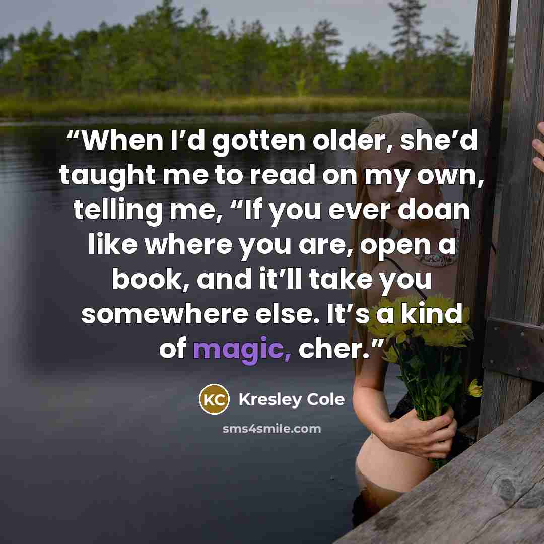“When I’d gotten older, she’d taught me to read on my own, telling me, “If you ever doan like where you are, open a book, and it’ll take you somewhere else. It’s a kind of magic, cher.” quote by Kresley Cole