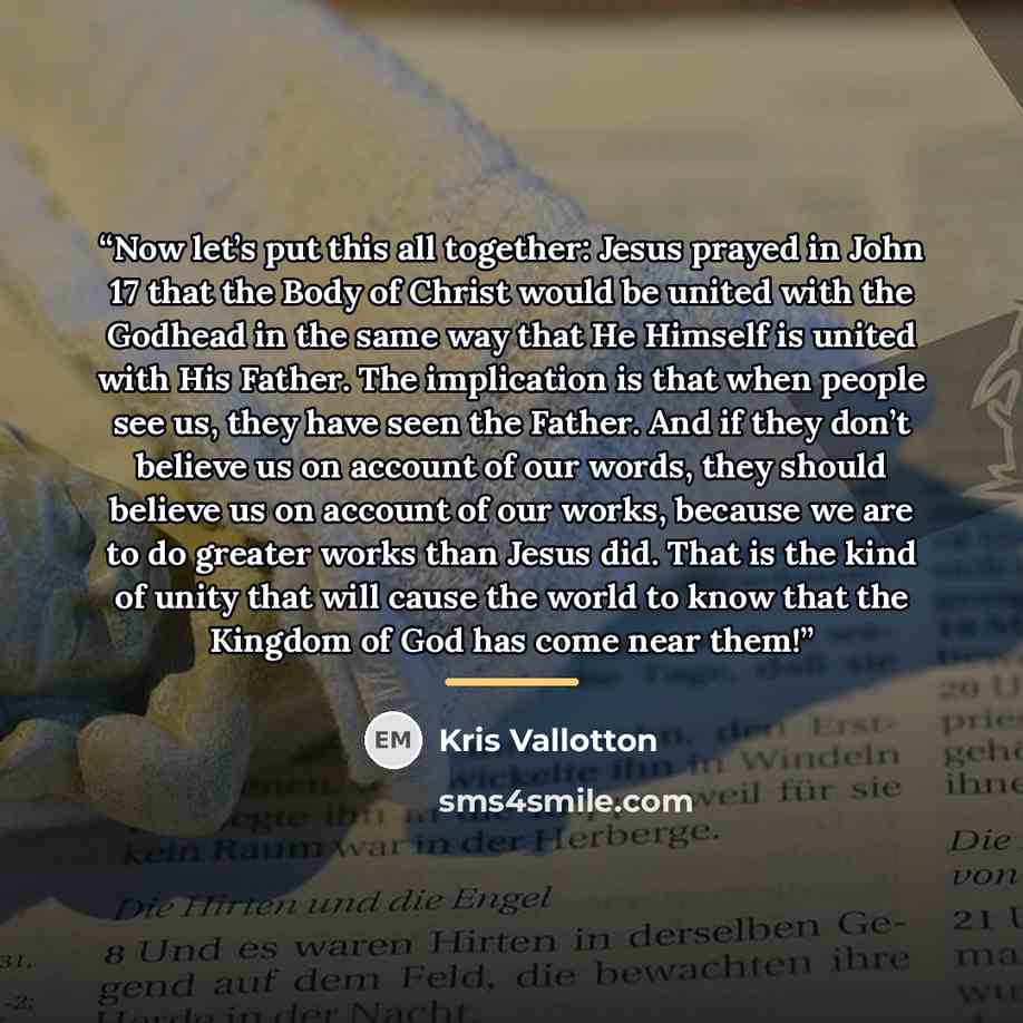 “Now let’s put this all together: Jesus prayed in John 17 that the Body of Christ would be united with the Godhead in the same way that He Himself is united with His Father. The implication is that when people see us, they have seen the Father. And if they don’t believe us on account of our words…” quote by Kris Vallotton
