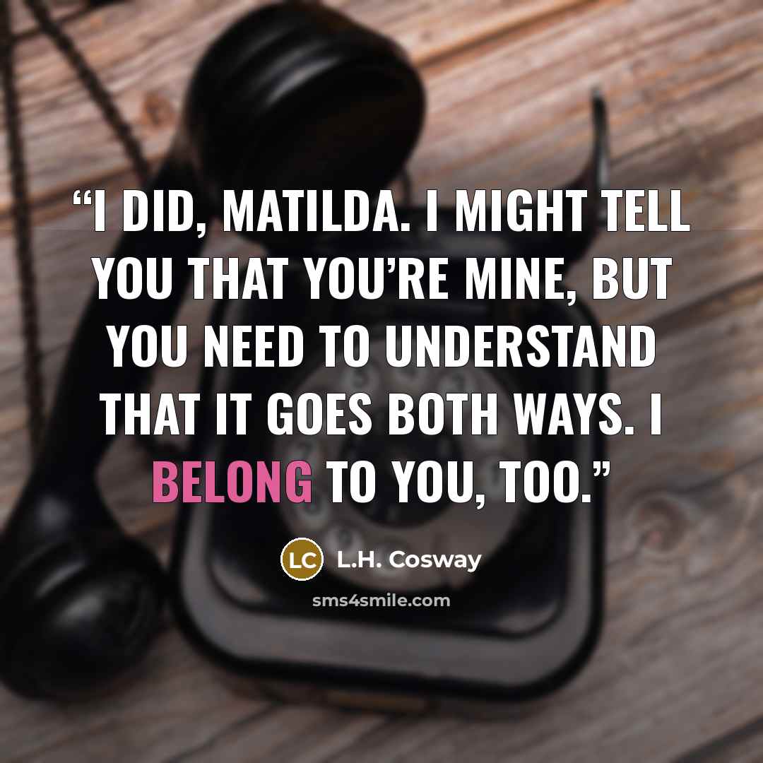 “I did, Matilda. I might tell you that you’re mine, but you need to understand that it goes both ways. I belong to you, too.” quote by L.H. Cosway
