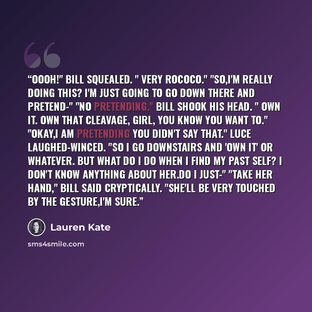 “Oooh!" Bill squealed. " Very rococo." "So,I'm really doing this? I'm just going to go down there and pretend-" "No pretending." Bill shook his head. " Own it. Own that cleavage, girl, you know you want to." "Okay,I am pretending you didn't say that." Luce laughed-winced. "So I go downstairs and…” quote by Lauren Kate