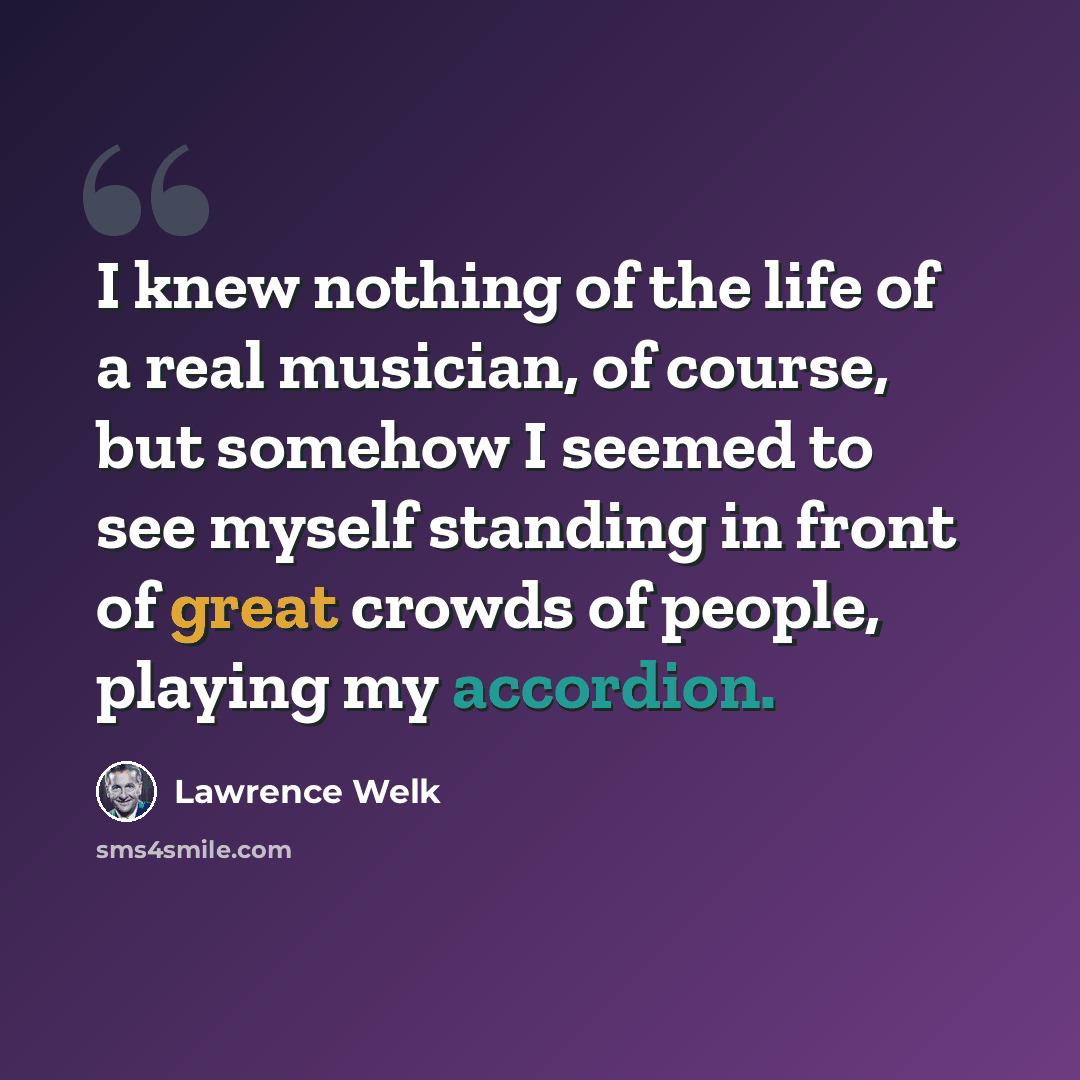 “I knew nothing of the life of a real musician, of course, but somehow I seemed to see myself standing in front of great crowds of people, playing my accordion.” quote by Lawrence Welk