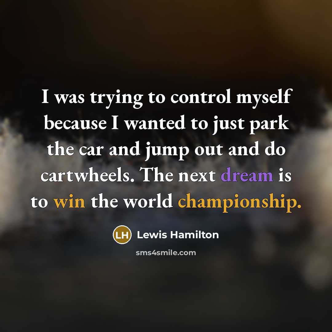 “I was trying to control myself because I wanted to just park the car and jump out and do cartwheels. The next dream is to win the world championship.” quote by Lewis Hamilton