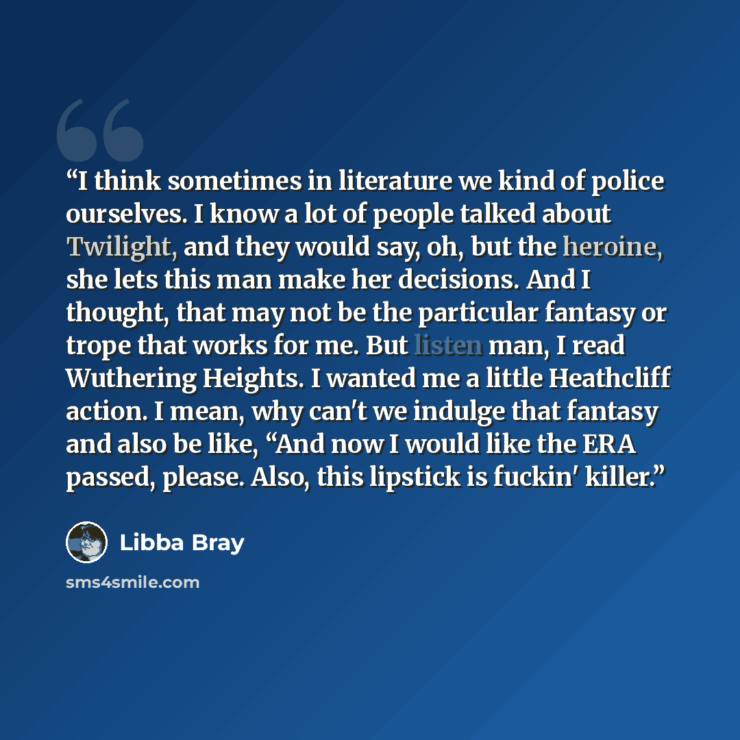 “I think sometimes in literature we kind of police ourselves. I know a lot of people talked about Twilight, and they would say, oh, but the heroine, she lets this man make her decisions. And I thought, that may not be the particular fantasy or trope that works for me. But listen man, I read…” quote by Libba Bray