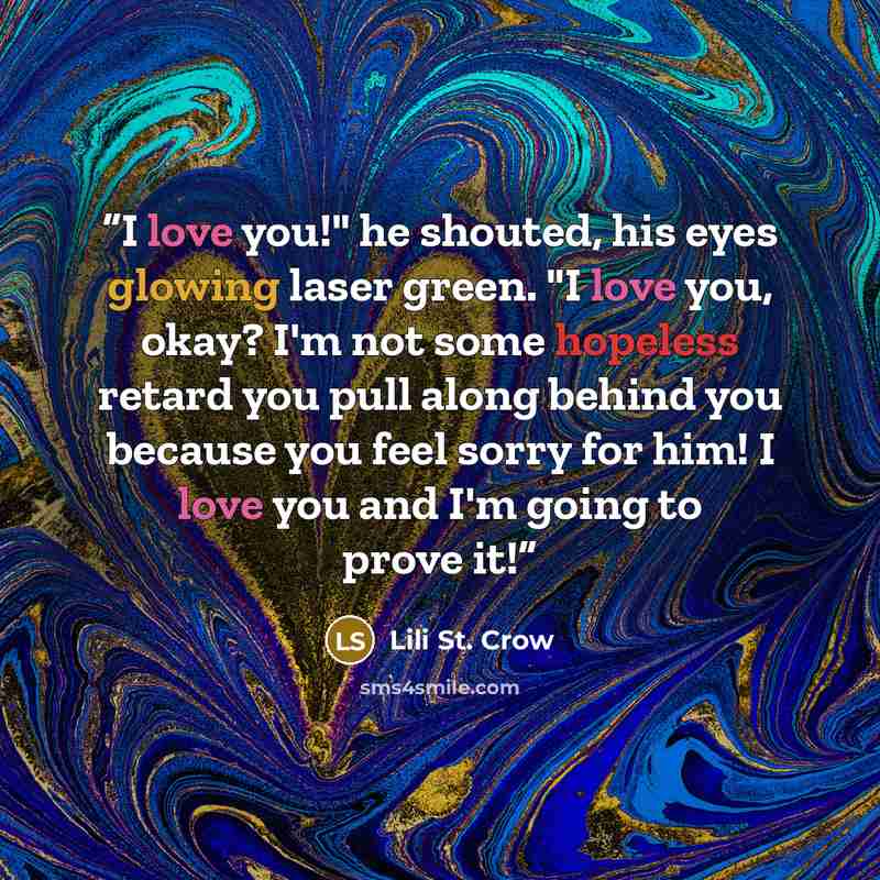 “I love you!" he shouted, his eyes glowing laser green. "I love you, okay? I'm not some hopeless retard you pull along behind you because you feel sorry for him! I love you and I'm going to prove it!” quote by Lili St. Crow
