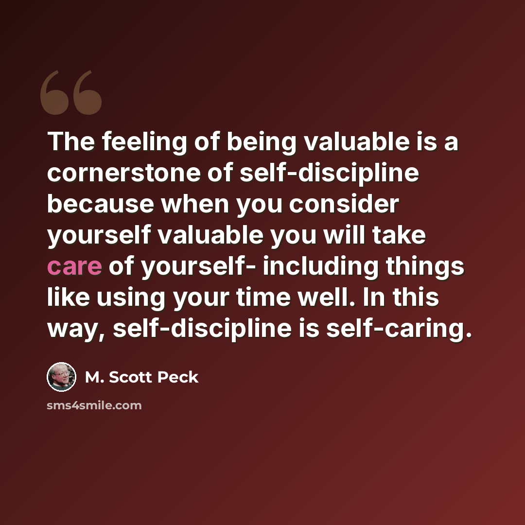 “The feeling of being valuable is a cornerstone of self-discipline because when you consider yourself valuable you will take care of yourself- including things like using your time well. In this way, self-discipline is self-caring.” quote by M. Scott Peck