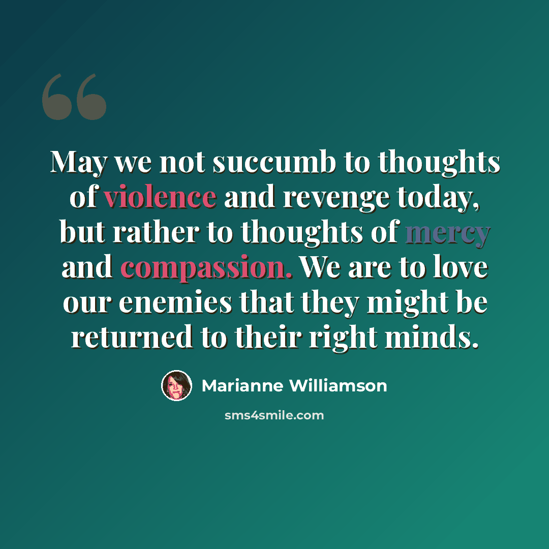 “May we not succumb to thoughts of violence and revenge today, but rather to thoughts of mercy and compassion. We are to love our enemies that they might be returned to their right minds.” quote by Marianne Williamson
