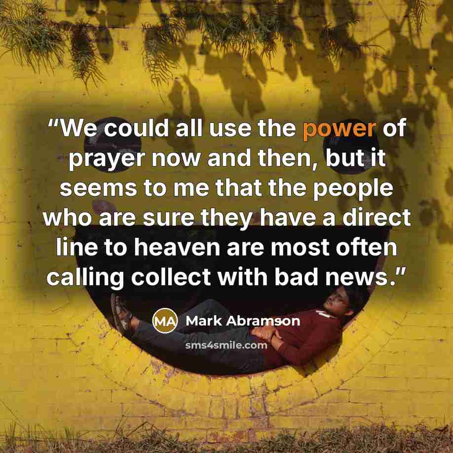 “We could all use the power of prayer now and then, but it seems to me that the people who are sure they have a direct line to heaven are most often calling collect with bad news.” quote by Mark Abramson