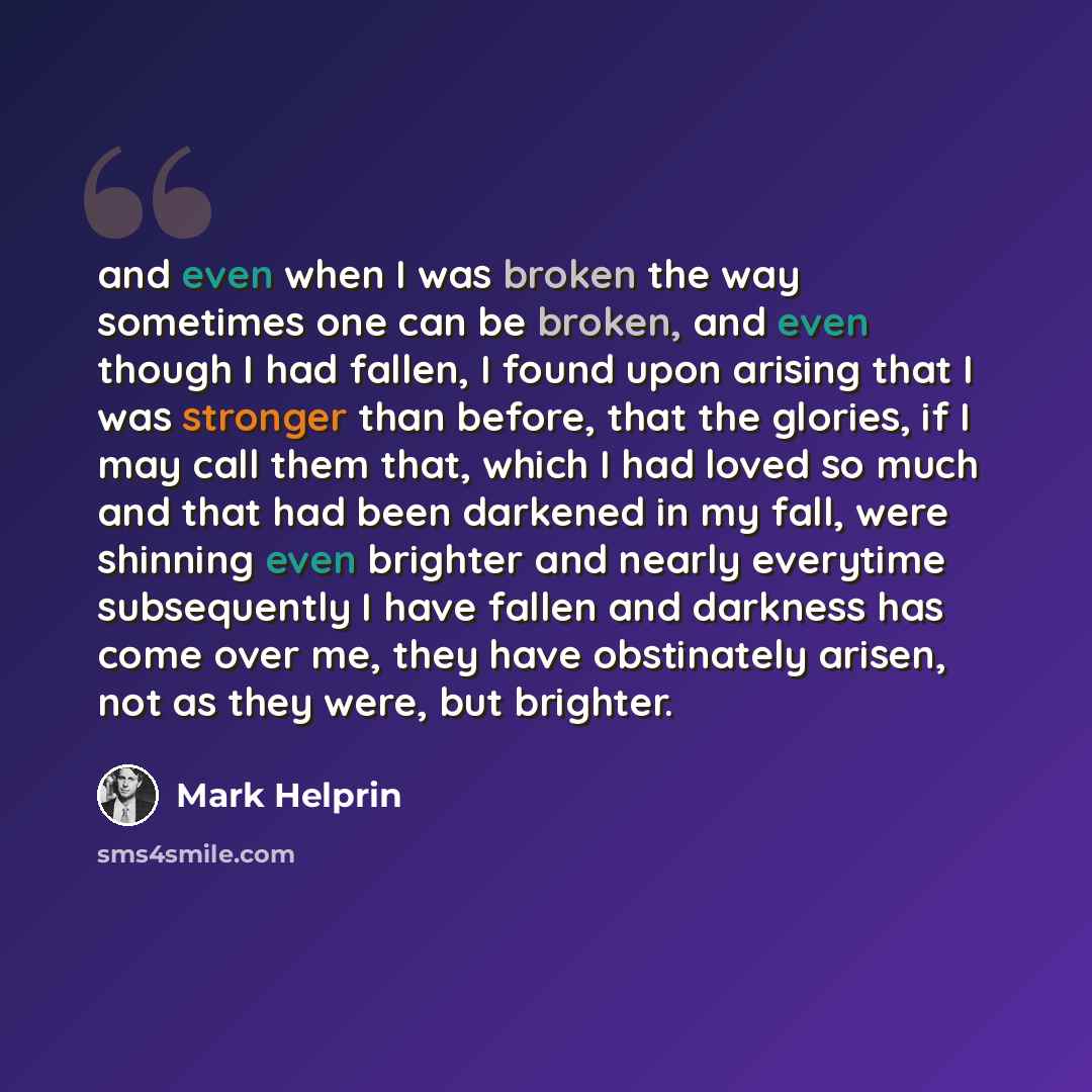“and even when I was broken the way sometimes one can be broken, and even though I had fallen, I found upon arising that I was stronger than before, that the glories, if I may call them that, which I had loved so much and that had been darkened in my fall, were shinning even brighter and nearly…” quote by Mark Helprin