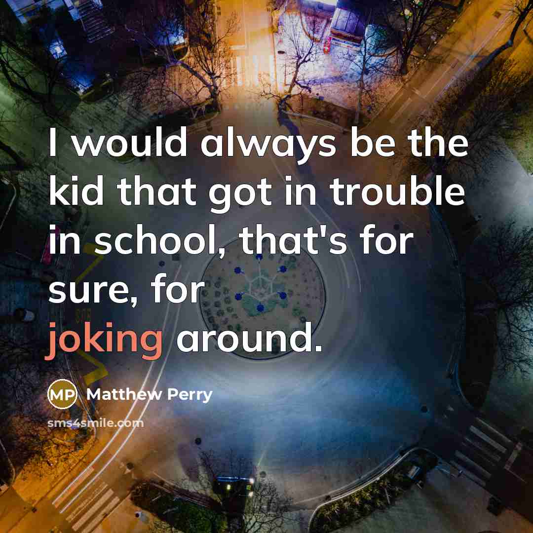 “I would always be the kid that got in trouble in school, that's for sure, for joking around.” quote by Matthew Perry