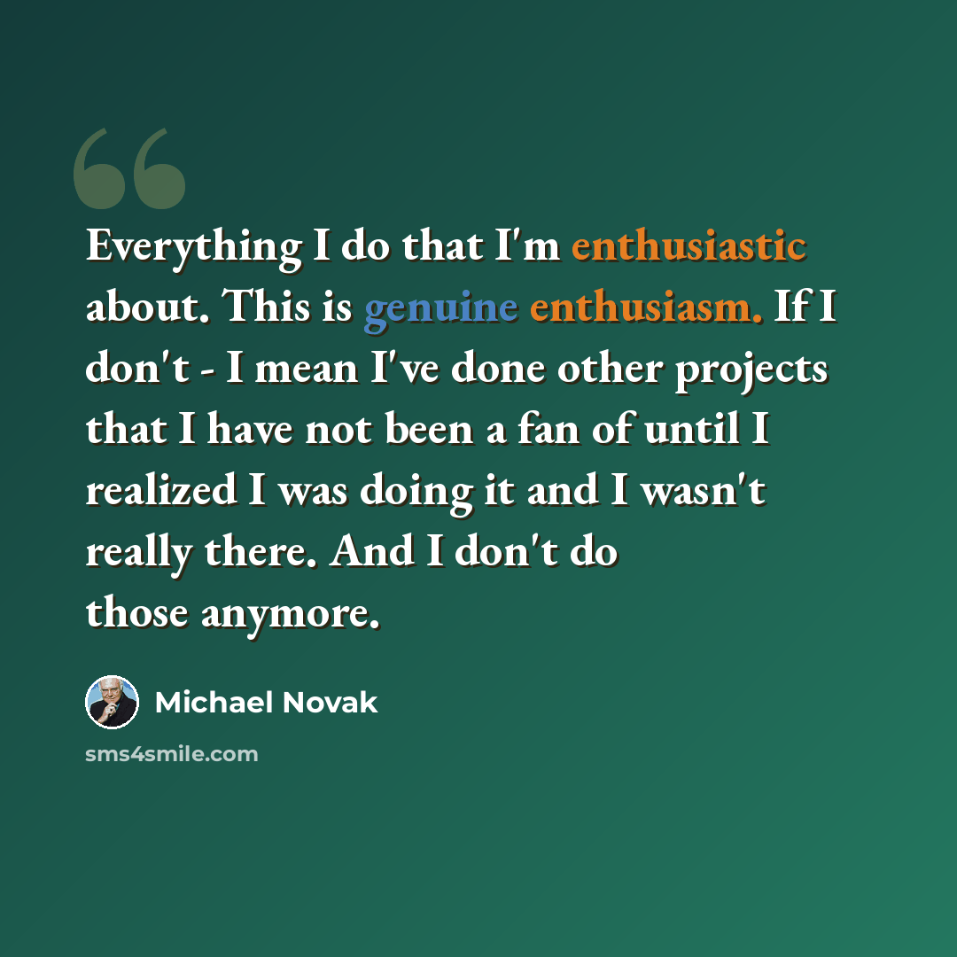 “Everything I do that I'm enthusiastic about. This is genuine enthusiasm. If I don't - I mean I've done other projects that I have not been a fan of until I realized I was doing it and I wasn't really there. And I don't do those anymore.” quote by Michael Novak