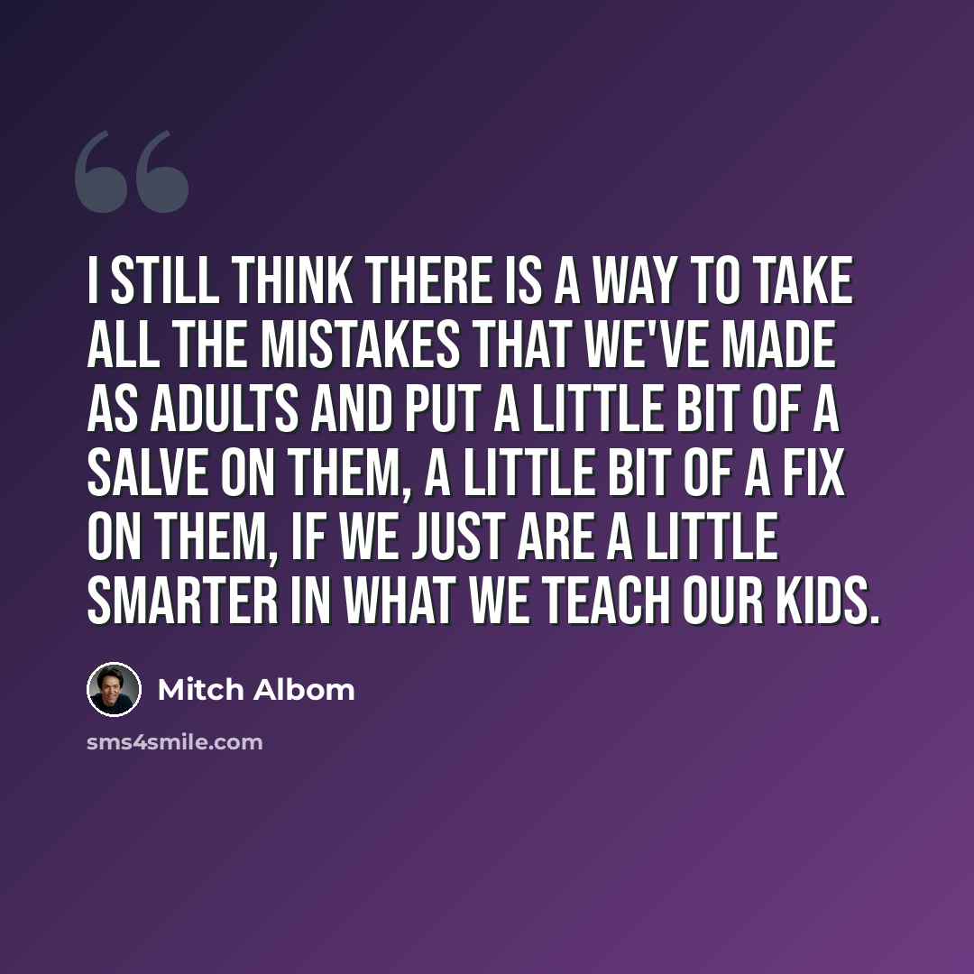 “I still think there is a way to take all the mistakes that we've made as adults and put a little bit of a salve on them, a little bit of a fix on them, if we just are a little smarter in what we teach our kids.” quote by Mitch Albom
