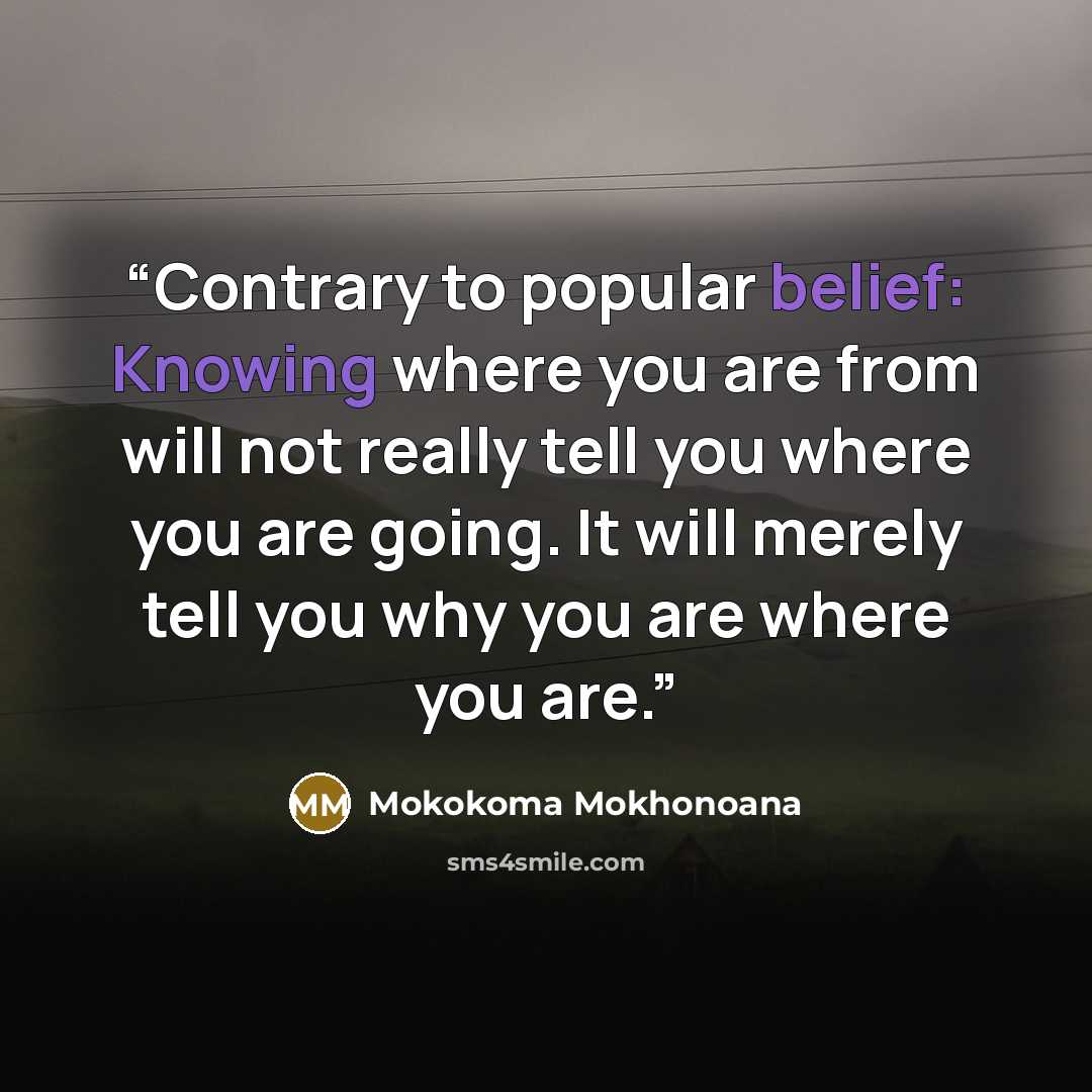“Contrary to popular belief: Knowing where you are from will not really tell you where you are going. It will merely tell you why you are where you are.” quote by Mokokoma Mokhonoana