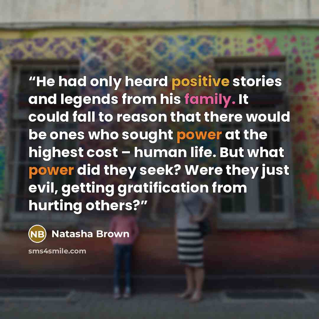 “He had only heard positive stories and legends from his family. It could fall to reason that there would be ones who sought power at the highest cost – human life. But what power did they seek? Were they just evil, getting gratification from hurting others?” quote by Natasha Brown