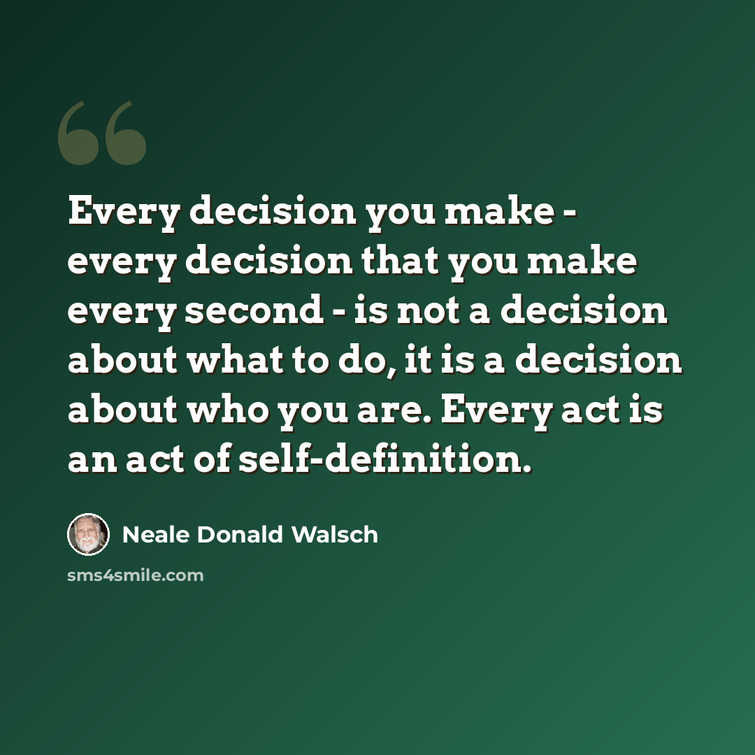 “Every decision you make - every decision that you make every second - is not a decision about what to do, it is a decision about who you are. Every act is an act of self-definition.” quote by Neale Donald Walsch