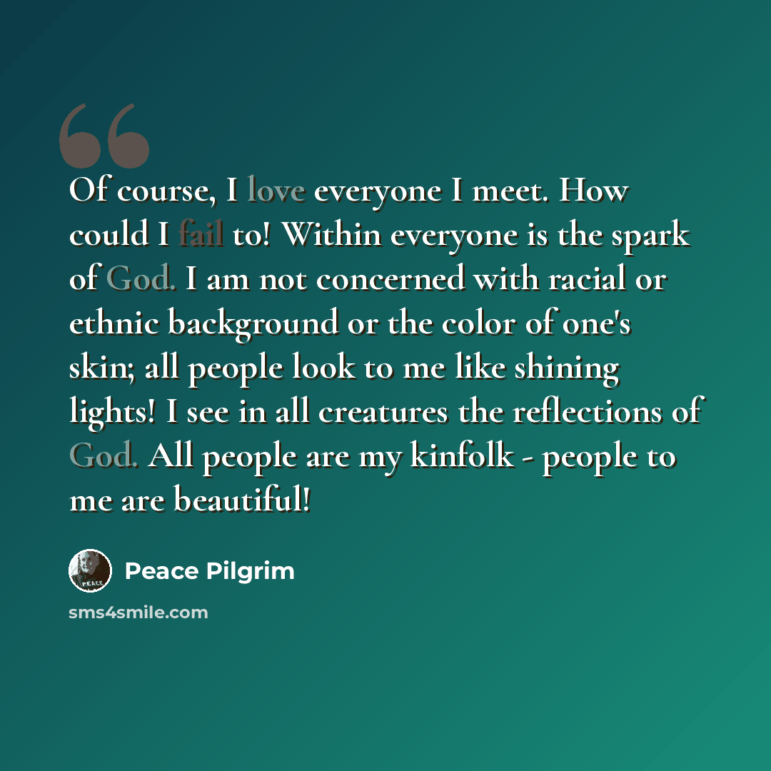 “Of course, I love everyone I meet. How could I fail to! Within everyone is the spark of God. I am not concerned with racial or ethnic background or the color of one's skin; all people look to me like shining lights! I see in all creatures the reflections of God. All people are my kinfolk - people…” quote by Peace Pilgrim