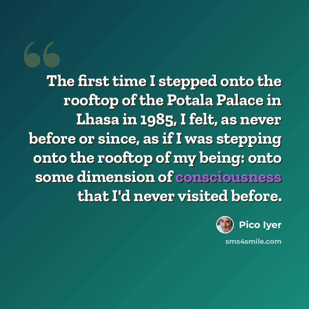 “The first time I stepped onto the rooftop of the Potala Palace in Lhasa in 1985, I felt, as never before or since, as if I was stepping onto the rooftop of my being: onto some dimension of consciousness that I'd never visited before.” quote by Pico Iyer