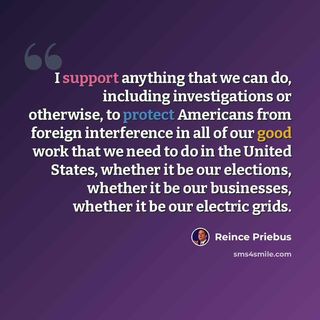 “I support anything that we can do, including investigations or otherwise, to protect Americans from foreign interference in all of our good work that we need to do in the United States, whether it be our elections, whether it be our businesses, whether it be our electric grids.” quote by Reince Priebus
