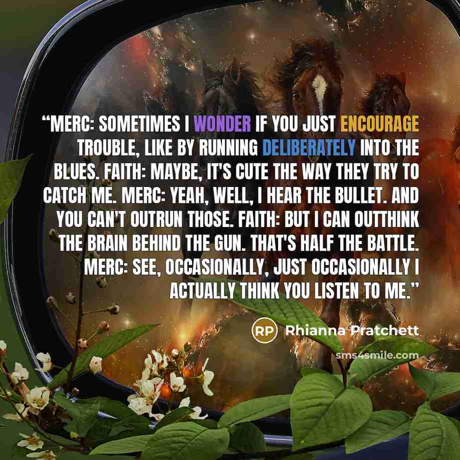 “Merc: Sometimes I wonder if you just encourage trouble, like by running DELIBERATELY into the blues. Faith: Maybe, it's cute the way they try to catch me. Merc: Yeah, well, I hear the bullet. And you CAN'T outrun those. Faith: But i CAN outthink the brain behind the gun. That's half the battle…” quote by Rhianna Pratchett