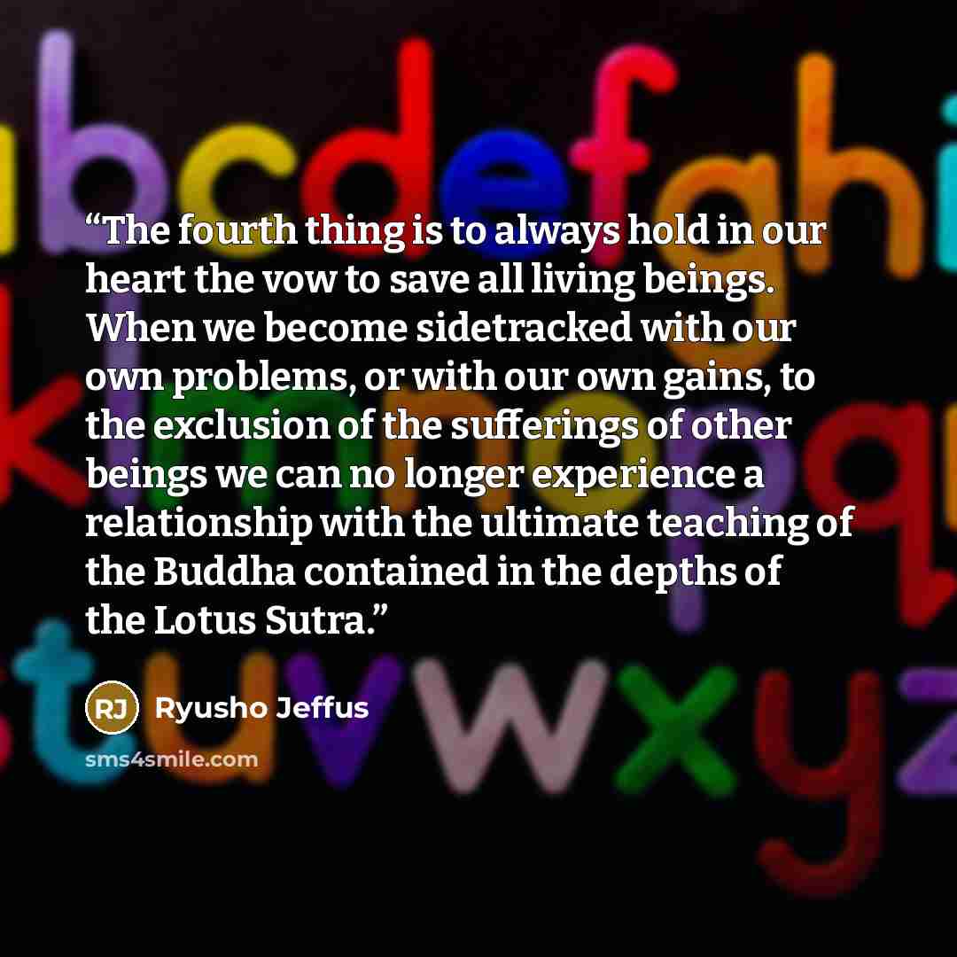“The fourth thing is to always hold in our heart the vow to save all living beings. When we become sidetracked with our own problems, or with our own gains, to the exclusion of the sufferings of other beings we can no longer experience a relationship with the ultimate teaching of the Buddha…” quote by Ryusho Jeffus