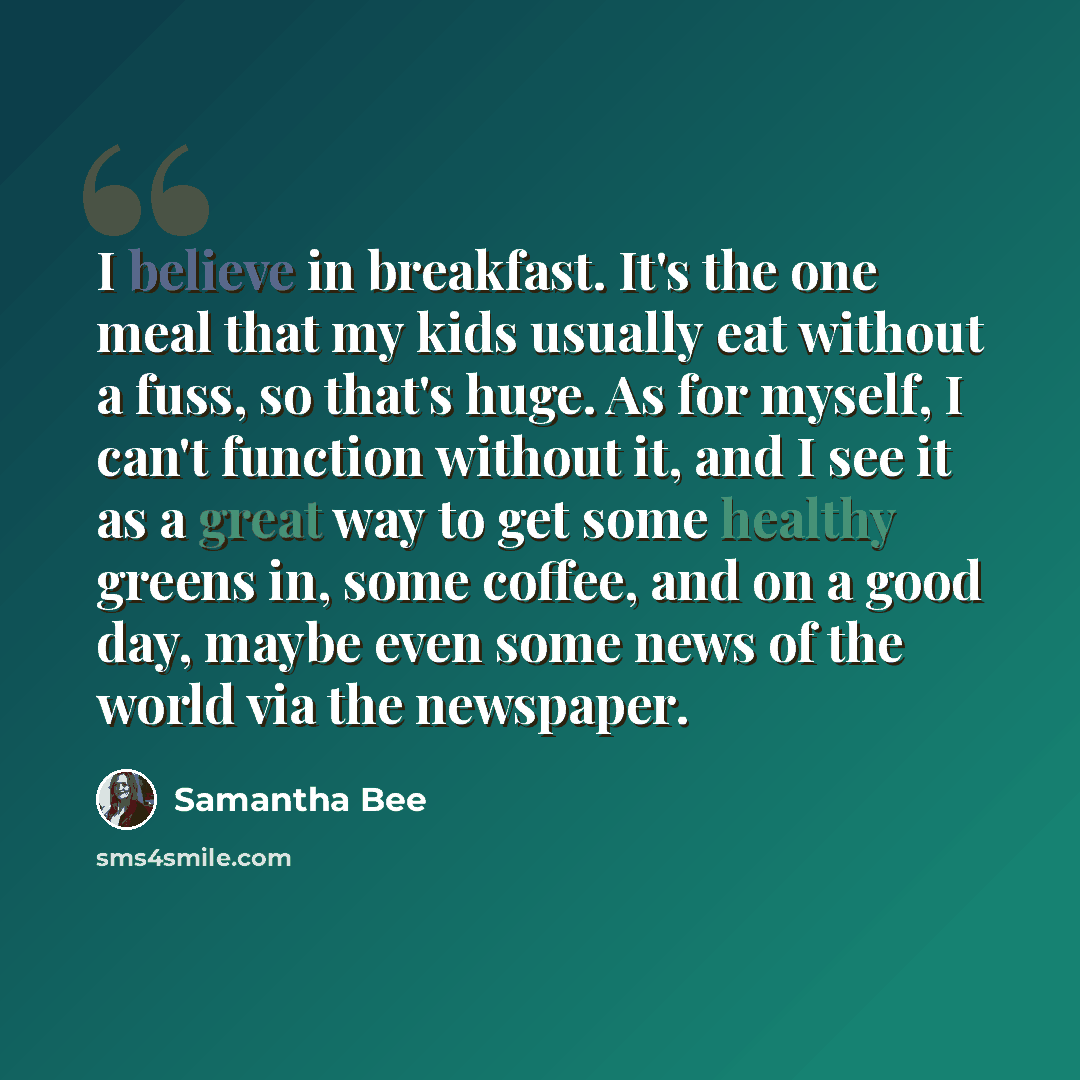 “I believe in breakfast. It's the one meal that my kids usually eat without a fuss, so that's huge. As for myself, I can't function without it, and I see it as a great way to get some healthy greens in, some coffee, and on a good day, maybe even some news of the world via the newspaper.” quote by Samantha Bee