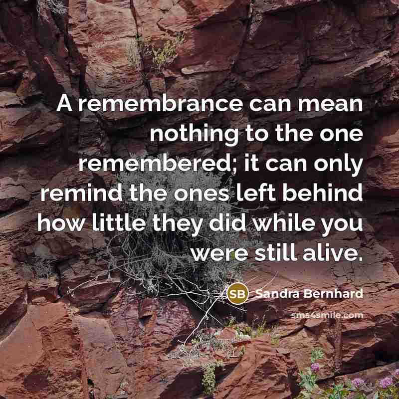 “A remembrance can mean nothing to the one remembered; it can only remind the ones left behind how little they did while you were still alive.” quote by Sandra Bernhard