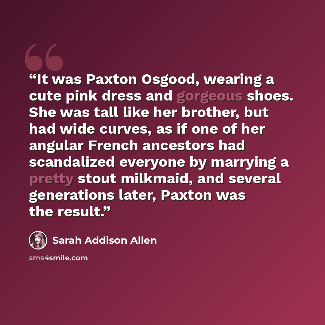 “It was Paxton Osgood, wearing a cute pink dress and gorgeous shoes. She was tall like her brother, but had wide curves, as if one of her angular French ancestors had scandalized everyone by marrying a pretty stout milkmaid, and several generations later, Paxton was the result.” quote by Sarah Addison Allen