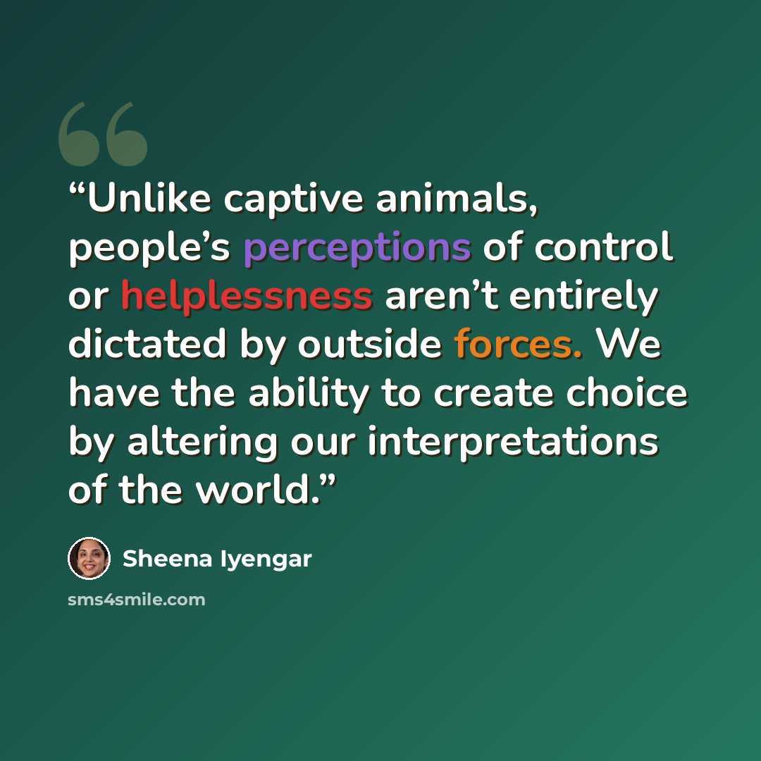 “Unlike captive animals, people’s perceptions of control or helplessness aren’t entirely dictated by outside forces. We have the ability to create choice by altering our interpretations of the world.” quote by Sheena Iyengar