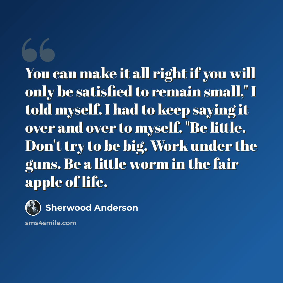 “You can make it all right if you will only be satisfied to remain small," I told myself. I had to keep saying it over and over to myself. "Be little. Don't try to be big. Work under the guns. Be a little worm in the fair apple of life.” quote by Sherwood Anderson