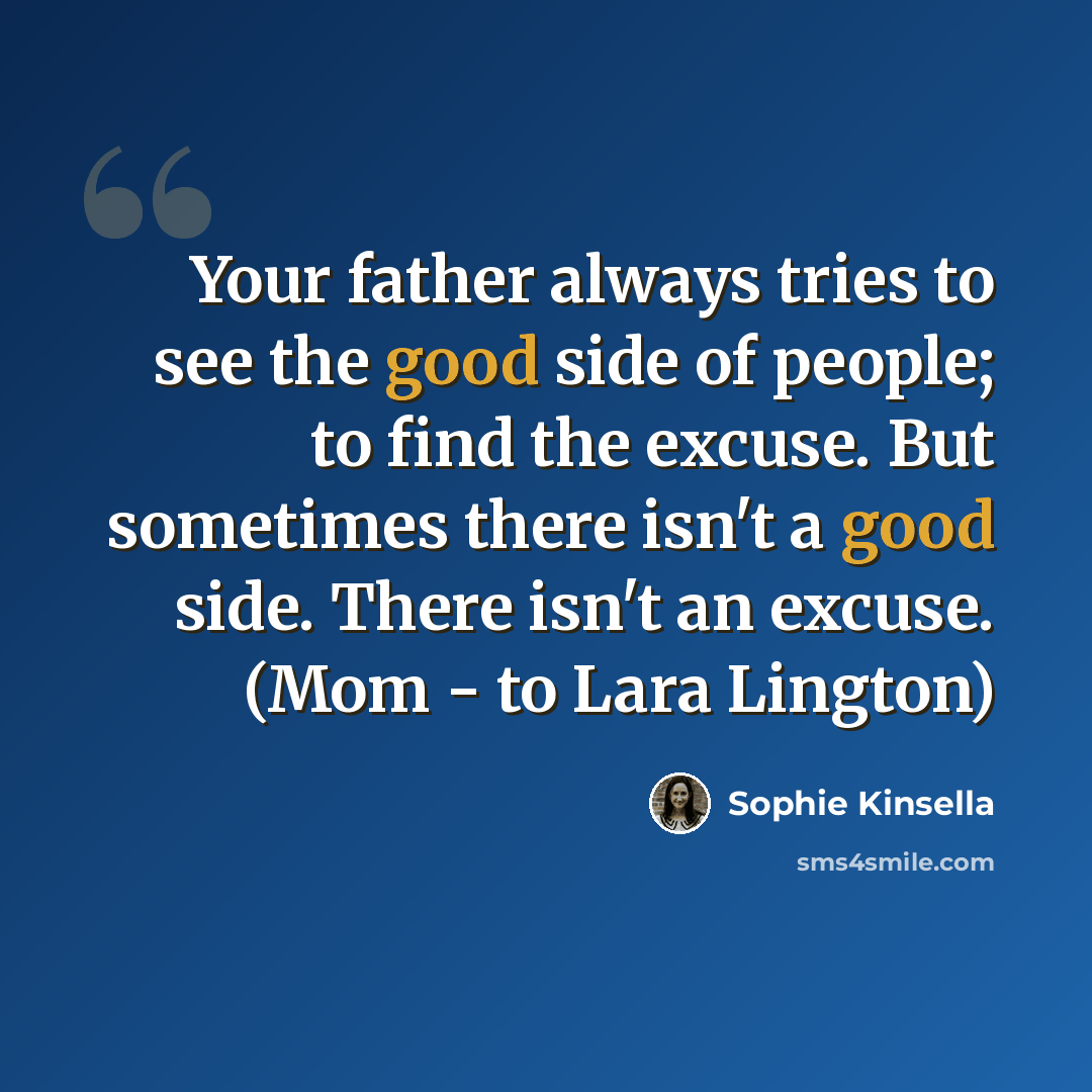 “Your father always tries to see the good side of people; to find the excuse. But sometimes there isn't a good side. There isn't an excuse. (Mom - to Lara Lington)” quote by Sophie Kinsella