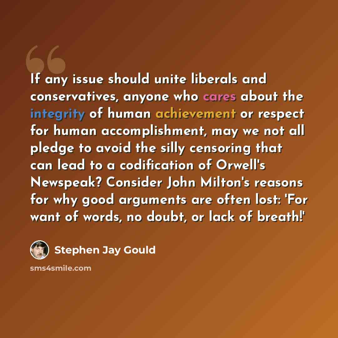 “If any issue should unite liberals and conservatives, anyone who cares about the integrity of human achievement or respect for human accomplishment, may we not all pledge to avoid the silly censoring that can lead to a codification of Orwell's Newspeak? Consider John Milton's reasons for why good…” quote by Stephen Jay Gould