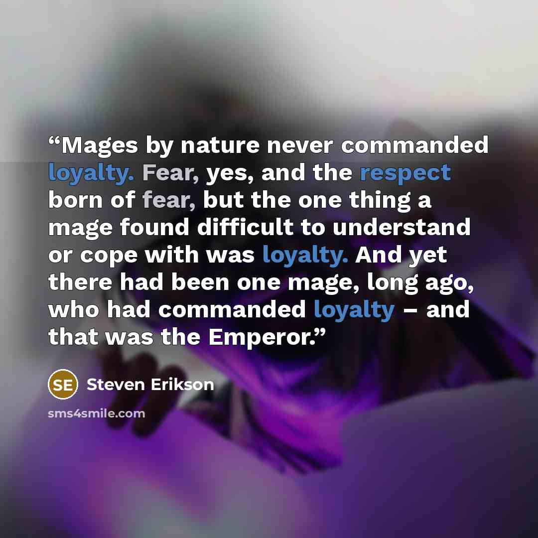 “Mages by nature never commanded loyalty. Fear, yes, and the respect born of fear, but the one thing a mage found difficult to understand or cope with was loyalty. And yet there had been one mage, long ago, who had commanded loyalty – and that was the Emperor.” quote by Steven Erikson