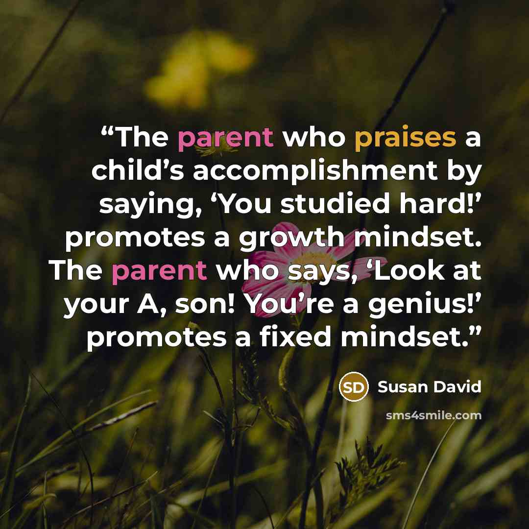 “The parent who praises a child’s accomplishment by saying, ‘You studied hard!’ promotes a growth mindset. The parent who says, ‘Look at your A, son! You’re a genius!’ promotes a fixed mindset.” quote by Susan David
