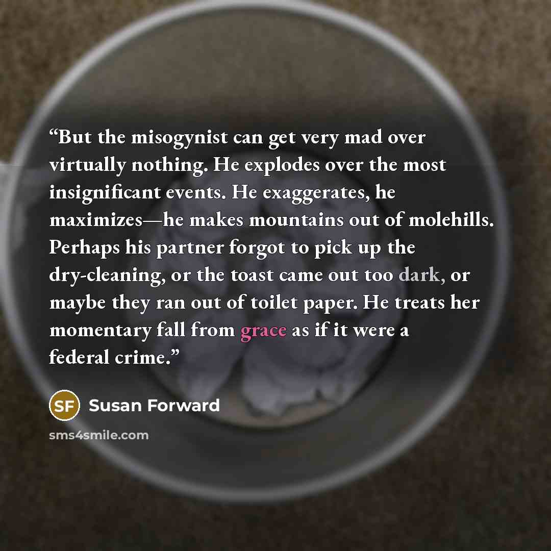 “But the misogynist can get very mad over virtually nothing. He explodes over the most insignificant events. He exaggerates, he maximizes—he makes mountains out of molehills. Perhaps his partner forgot to pick up the dry-cleaning, or the toast came out too dark, or maybe they ran out of toilet…” quote by Susan Forward