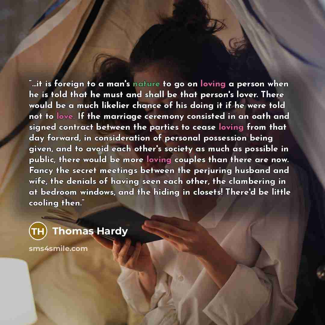 “...it is foreign to a man's nature to go on loving a person when he is told that he must and shall be that person's lover. There would be a much likelier chance of his doing it if he were told not to love. If the marriage ceremony consisted in an oath and signed contract between the parties to…” quote by Thomas Hardy