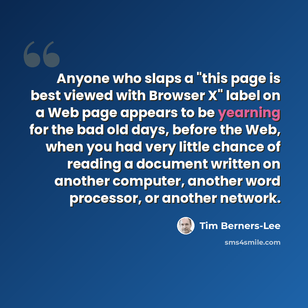 “Anyone who slaps a "this page is best viewed with Browser X" label on a Web page appears to be yearning for the bad old days, before the Web, when you had very little chance of reading a document written on another computer, another word processor, or another network.” quote by Tim Berners-Lee