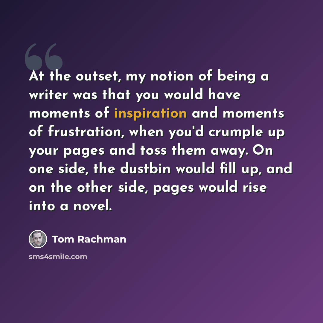 “At the outset, my notion of being a writer was that you would have moments of inspiration and moments of frustration, when you'd crumple up your pages and toss them away. On one side, the dustbin would fill up, and on the other side, pages would rise into a novel.” quote by Tom Rachman