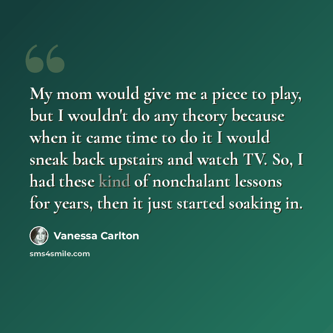 “My mom would give me a piece to play, but I wouldn't do any theory because when it came time to do it I would sneak back upstairs and watch TV. So, I had these kind of nonchalant lessons for years, then it just started soaking in.” quote by Vanessa Carlton