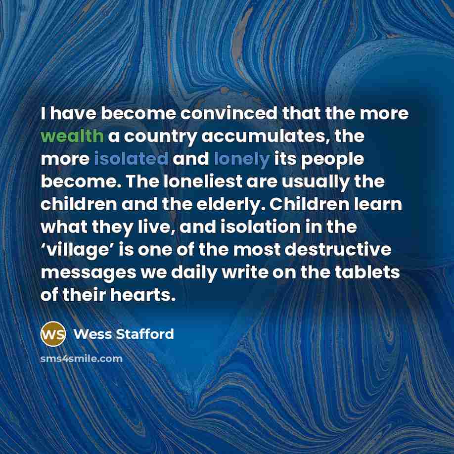 “I have become convinced that the more wealth a country accumulates, the more isolated and lonely its people become. The loneliest are usually the children and the elderly. Children learn what they live, and isolation in the ‘village’ is one of the most destructive messages we daily write on the…” quote by Wess Stafford