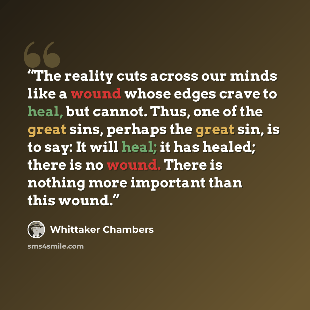 “The reality cuts across our minds like a wound whose edges crave to heal, but cannot. Thus, one of the great sins, perhaps the great sin, is to say: It will heal; it has healed; there is no wound. There is nothing more important than this wound.” quote by Whittaker Chambers