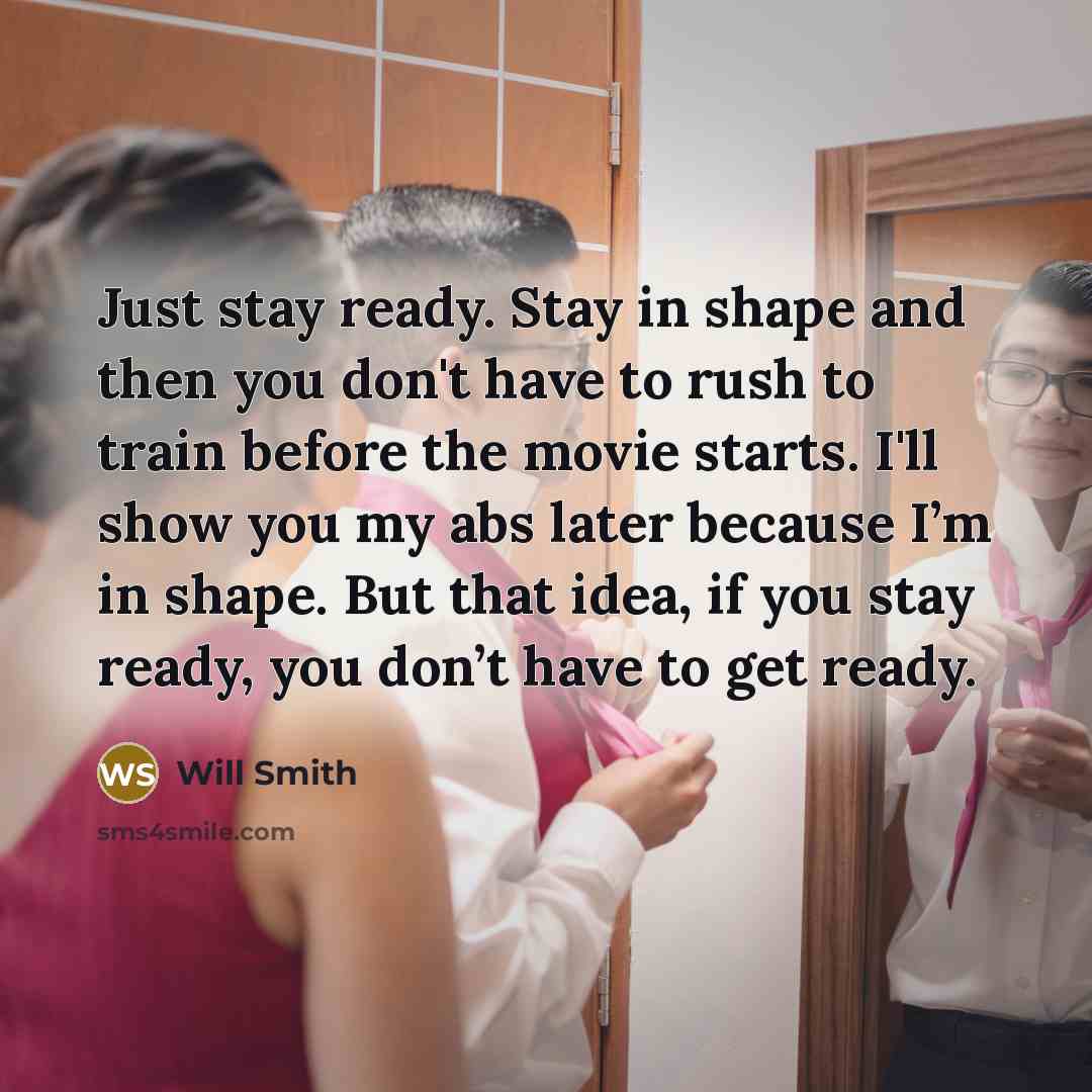 “Just stay ready. Stay in shape and then you don't have to rush to train before the movie starts. I'll show you my abs later because I’m in shape. But that idea, if you stay ready, you don’t have to get ready.” quote by Will Smith