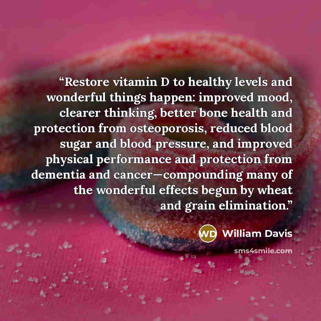 “Restore vitamin D to healthy levels and wonderful things happen: improved mood, clearer thinking, better bone health and protection from osteoporosis, reduced blood sugar and blood pressure, and improved physical performance and protection from dementia and cancer—compounding many of the wonderful…” quote by William Davis