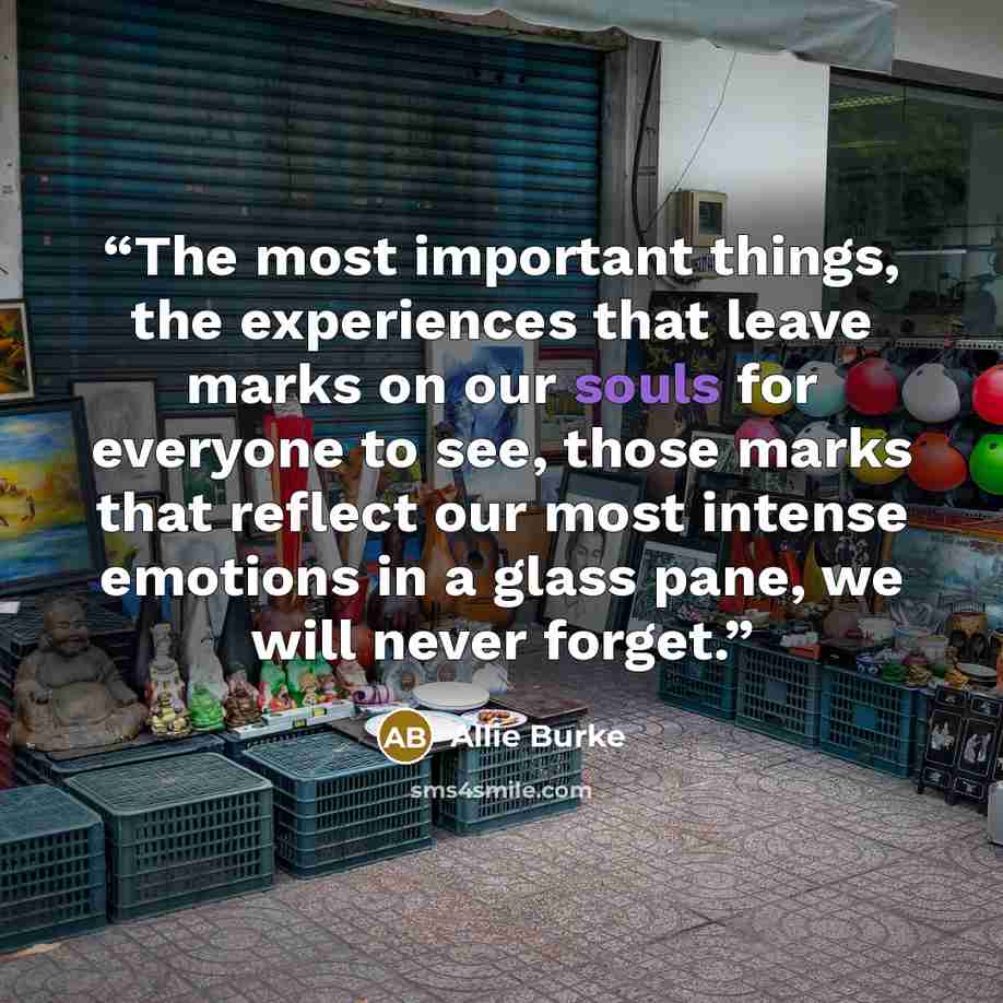 “The most important things, the experiences that leave marks on our souls for everyone to see, those marks that reflect our most intense emotions in a glass pane, we will never forget.” quote by Allie Burke