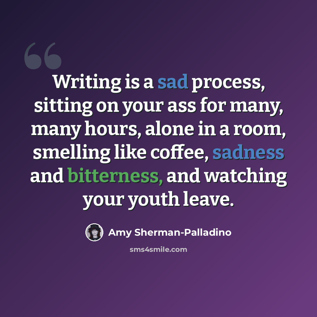 “Writing is a sad process, sitting on your ass for many, many hours, alone in a room, smelling like coffee, sadness and bitterness, and watching your youth leave.” quote by Amy Sherman-Palladino