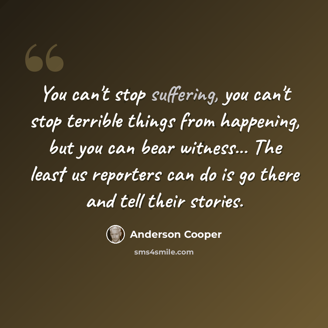 “You can't stop suffering, you can't stop terrible things from happening, but you can bear witness... The least us reporters can do is go there and tell their stories.” quote by Anderson Cooper