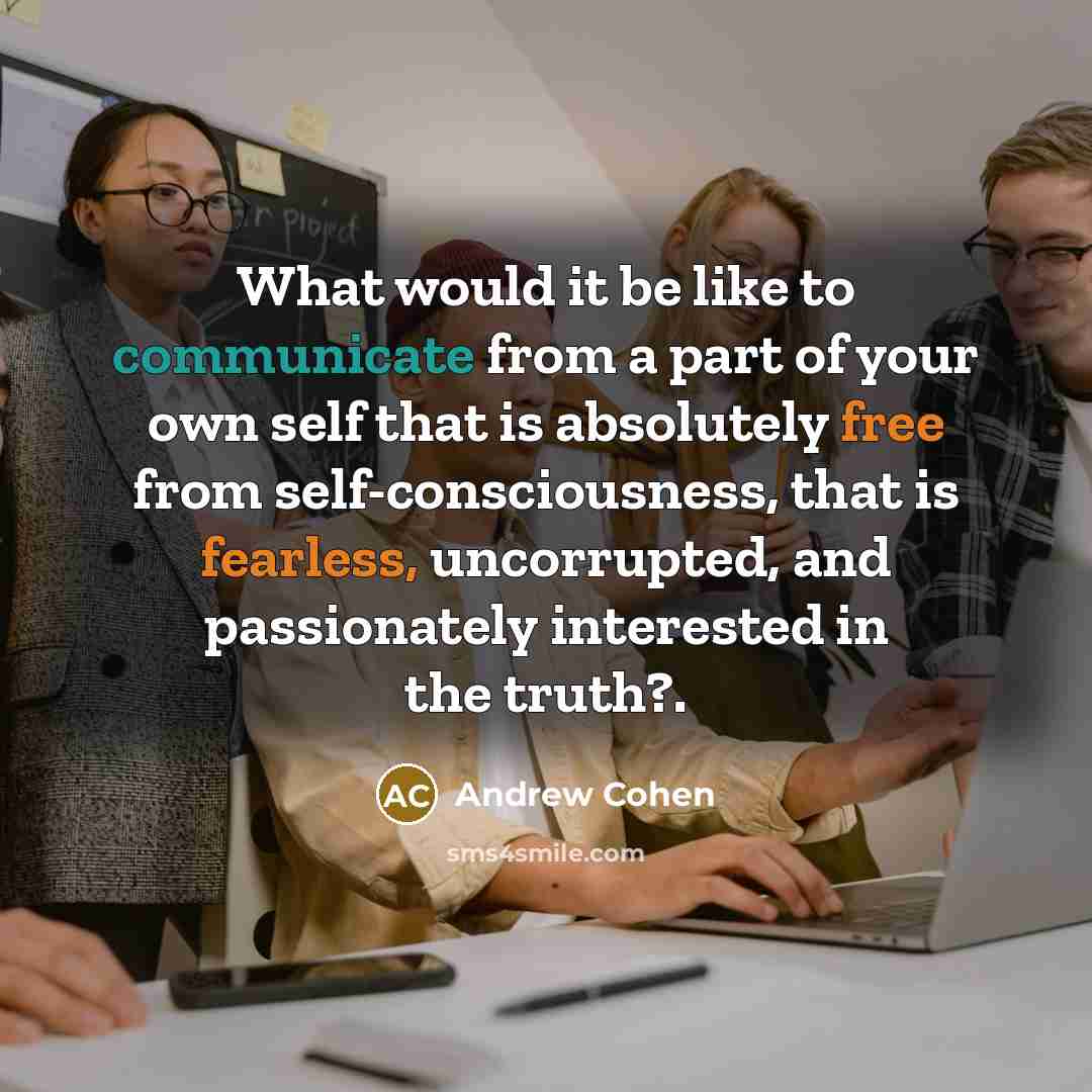 “What would it be like to communicate from a part of your own self that is absolutely free from self-consciousness, that is fearless, uncorrupted, and passionately interested in the truth?.” quote by Andrew Cohen