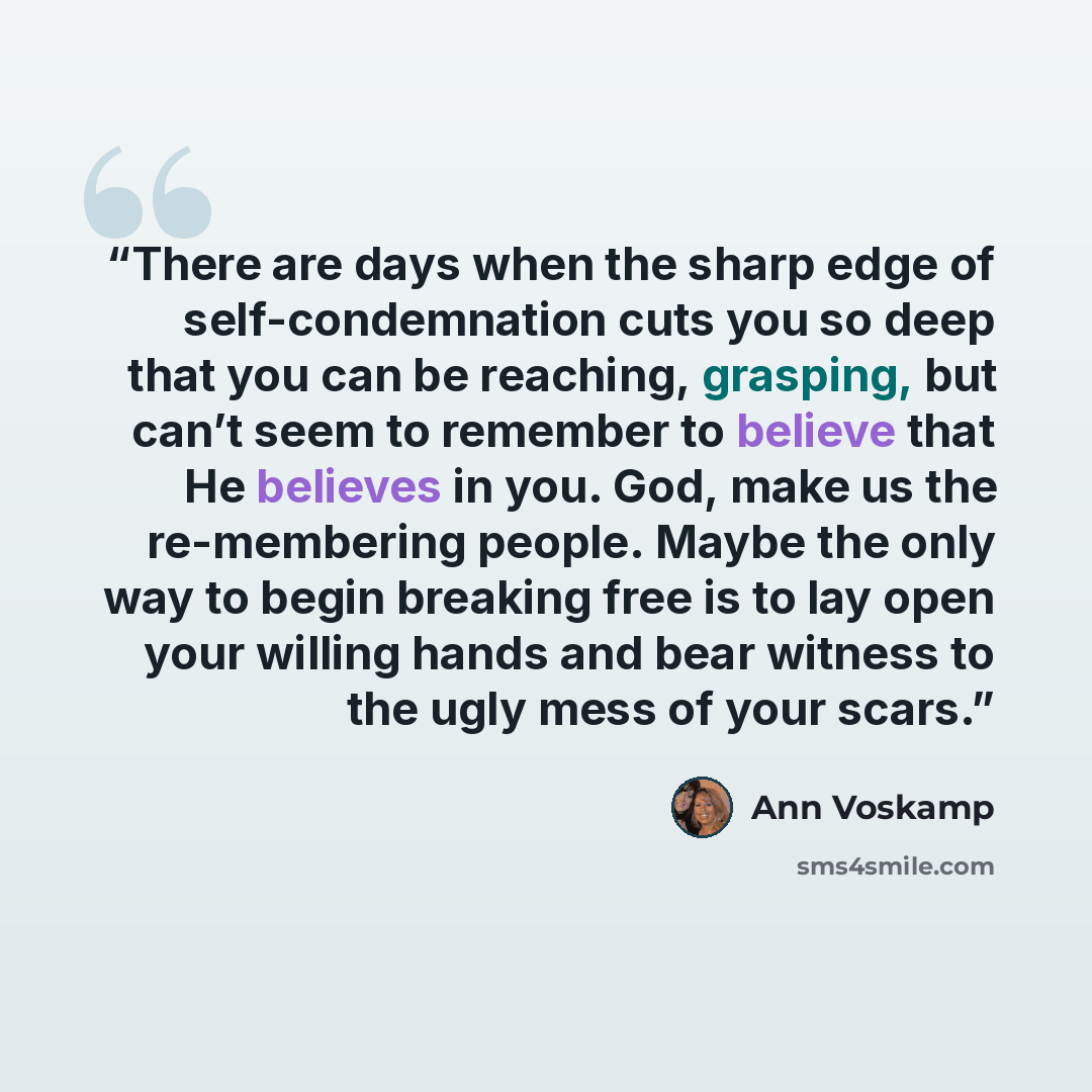 “There are days when the sharp edge of self-condemnation cuts you so deep that you can be reaching, grasping, but can’t seem to remember to believe that He believes in you. God, make us the re-membering people. Maybe the only way to begin breaking free is to lay open your willing hands and bear…” quote by Ann Voskamp